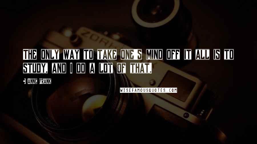 Anne Frank Quotes: The only way to take one's mind off it all is to study, and I do a lot of that.