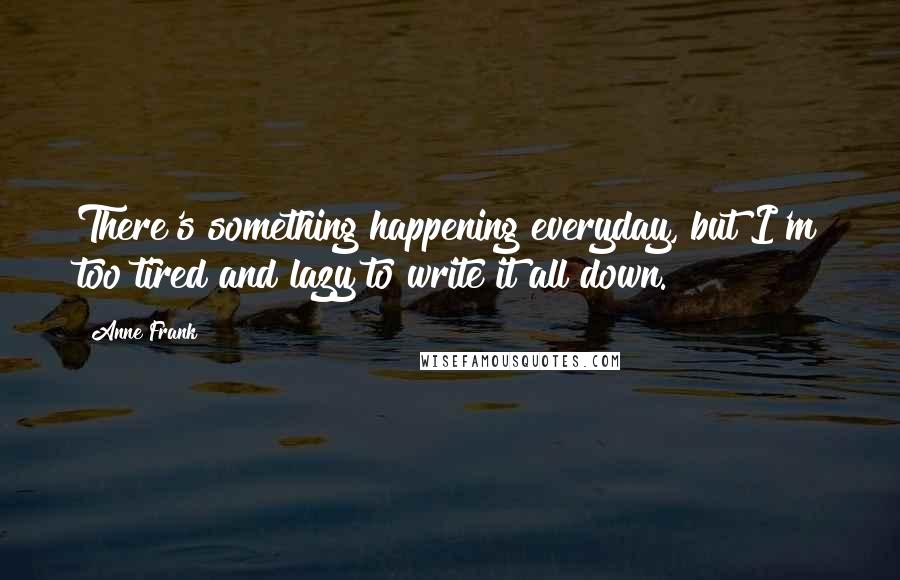 Anne Frank Quotes: There's something happening everyday, but I'm too tired and lazy to write it all down.