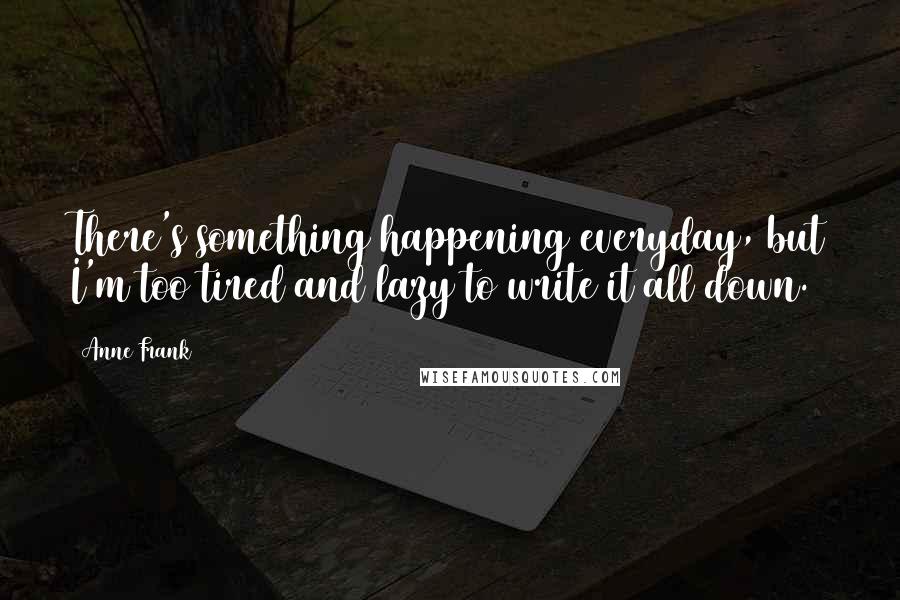 Anne Frank Quotes: There's something happening everyday, but I'm too tired and lazy to write it all down.