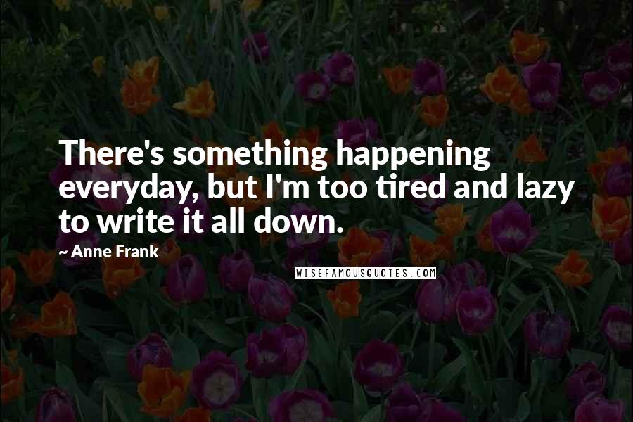 Anne Frank Quotes: There's something happening everyday, but I'm too tired and lazy to write it all down.