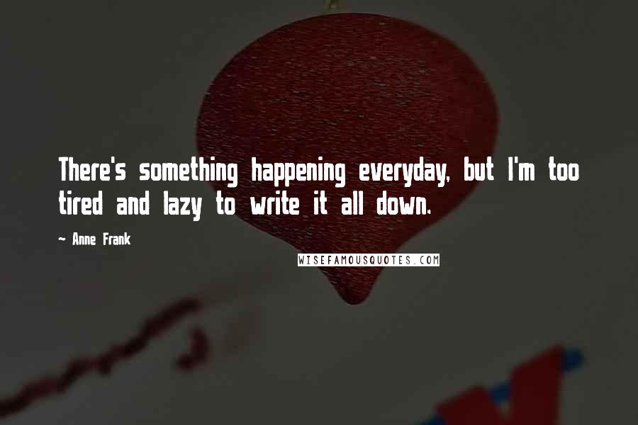 Anne Frank Quotes: There's something happening everyday, but I'm too tired and lazy to write it all down.