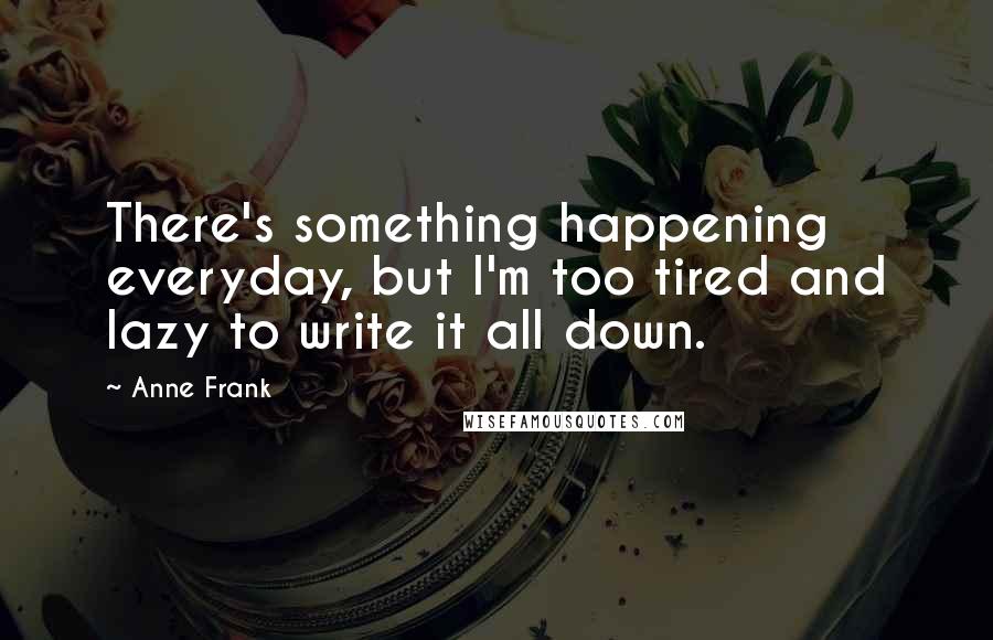 Anne Frank Quotes: There's something happening everyday, but I'm too tired and lazy to write it all down.