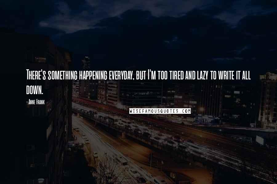 Anne Frank Quotes: There's something happening everyday, but I'm too tired and lazy to write it all down.