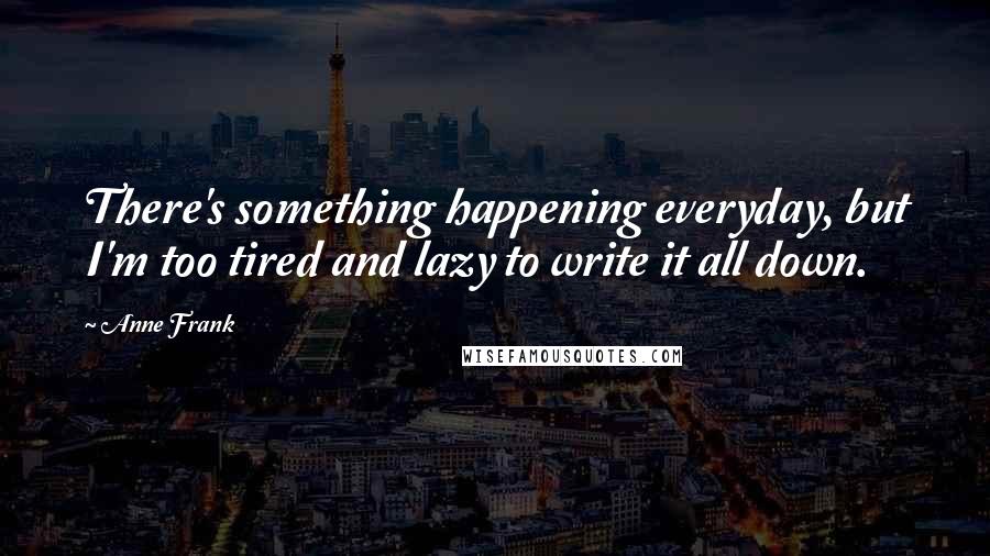 Anne Frank Quotes: There's something happening everyday, but I'm too tired and lazy to write it all down.