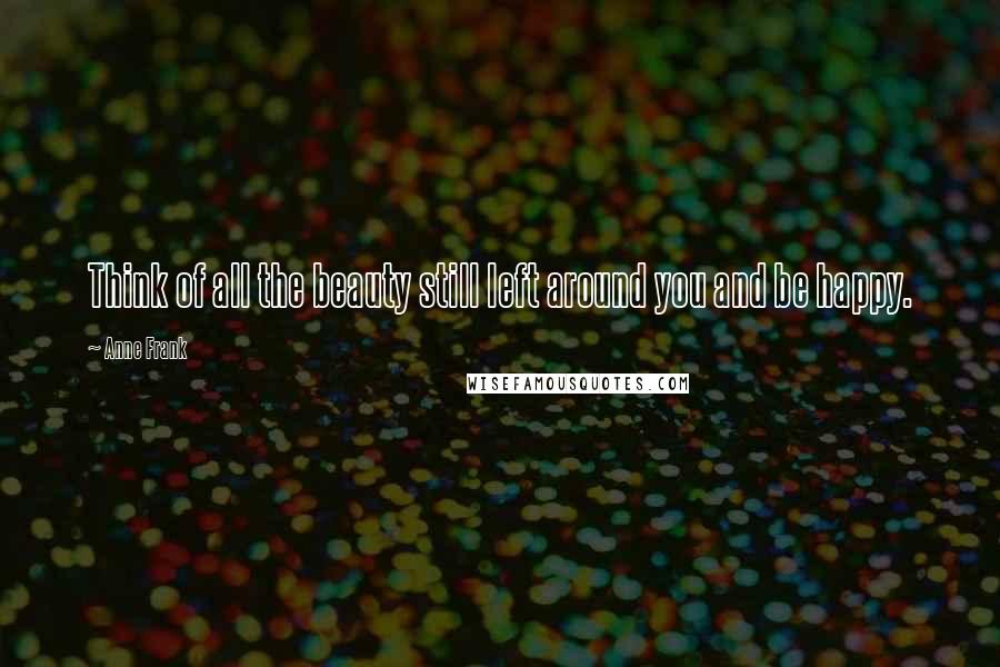 Anne Frank Quotes: Think of all the beauty still left around you and be happy.