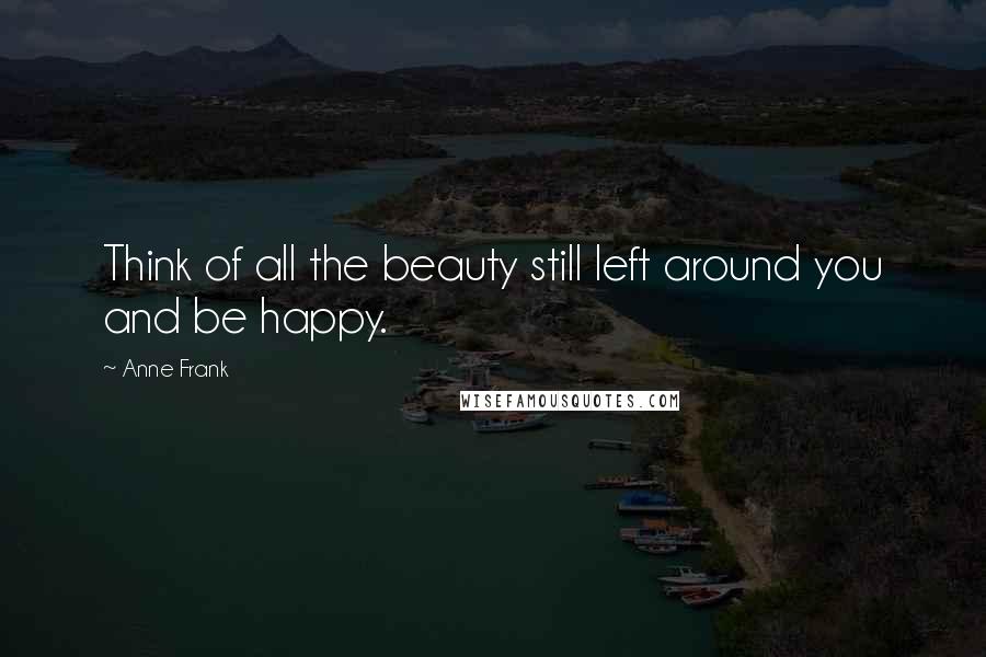 Anne Frank Quotes: Think of all the beauty still left around you and be happy.
