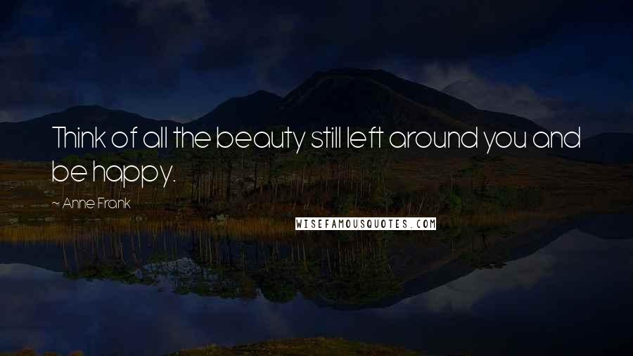 Anne Frank Quotes: Think of all the beauty still left around you and be happy.