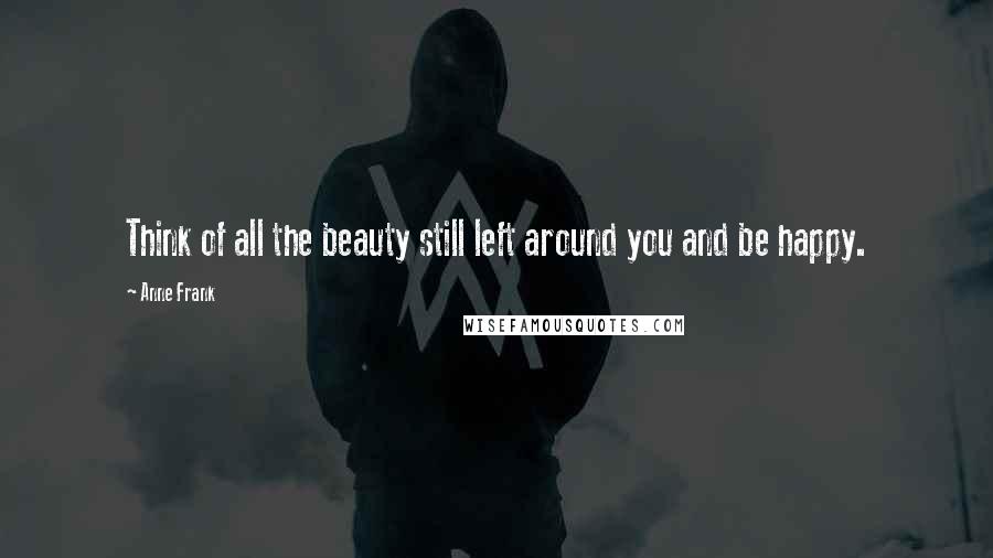 Anne Frank Quotes: Think of all the beauty still left around you and be happy.