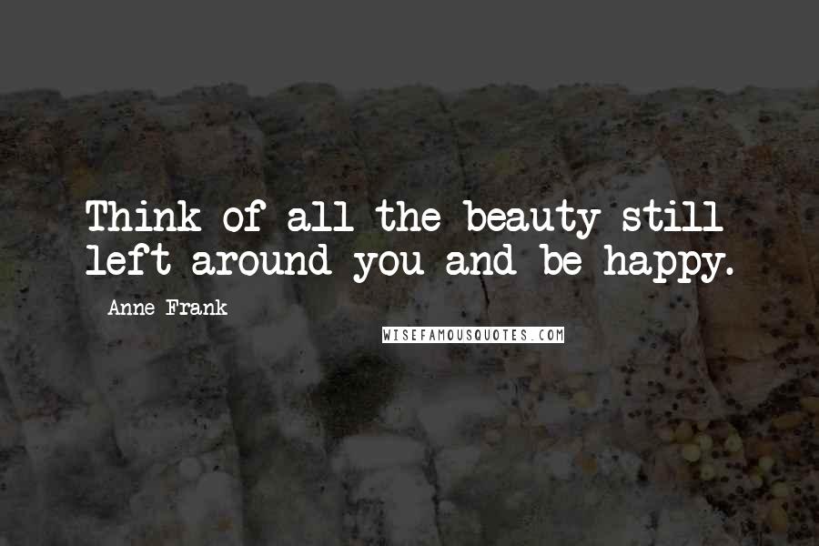 Anne Frank Quotes: Think of all the beauty still left around you and be happy.