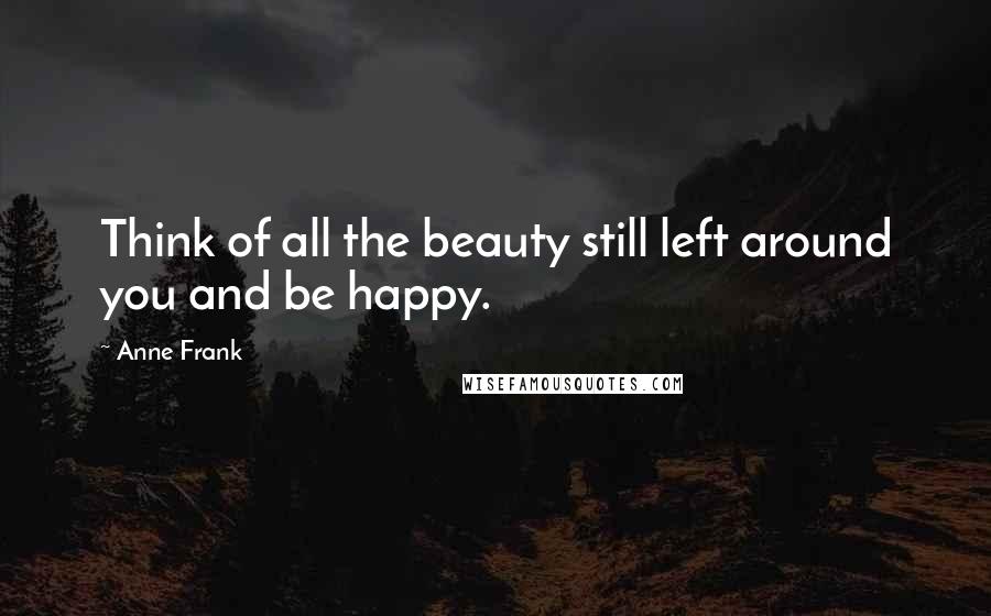 Anne Frank Quotes: Think of all the beauty still left around you and be happy.