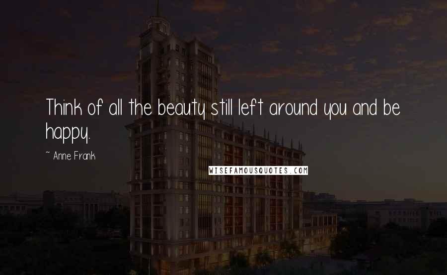 Anne Frank Quotes: Think of all the beauty still left around you and be happy.