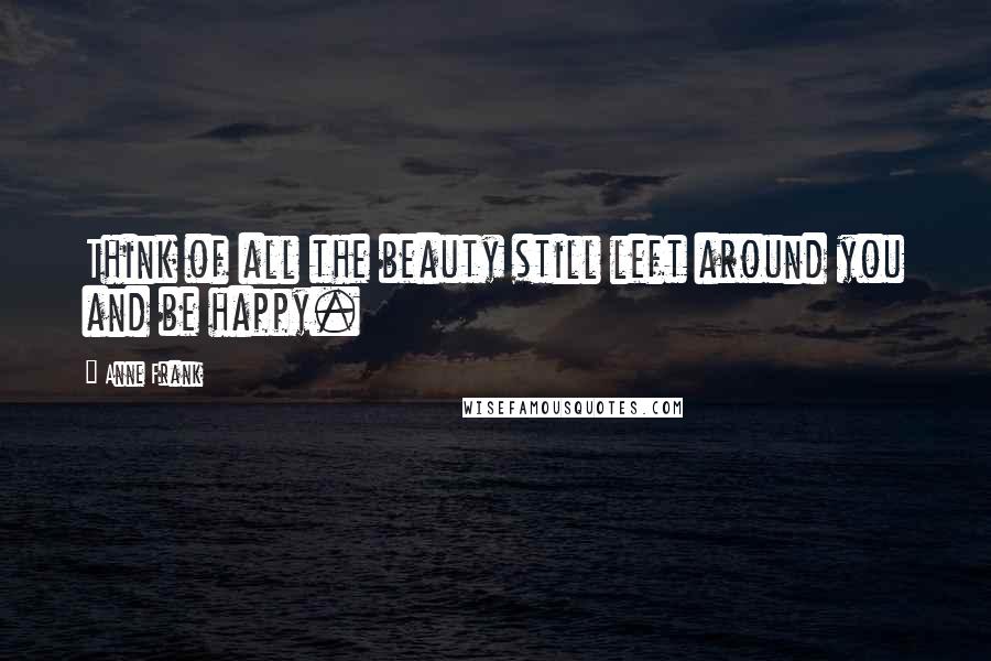 Anne Frank Quotes: Think of all the beauty still left around you and be happy.