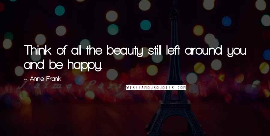 Anne Frank Quotes: Think of all the beauty still left around you and be happy.