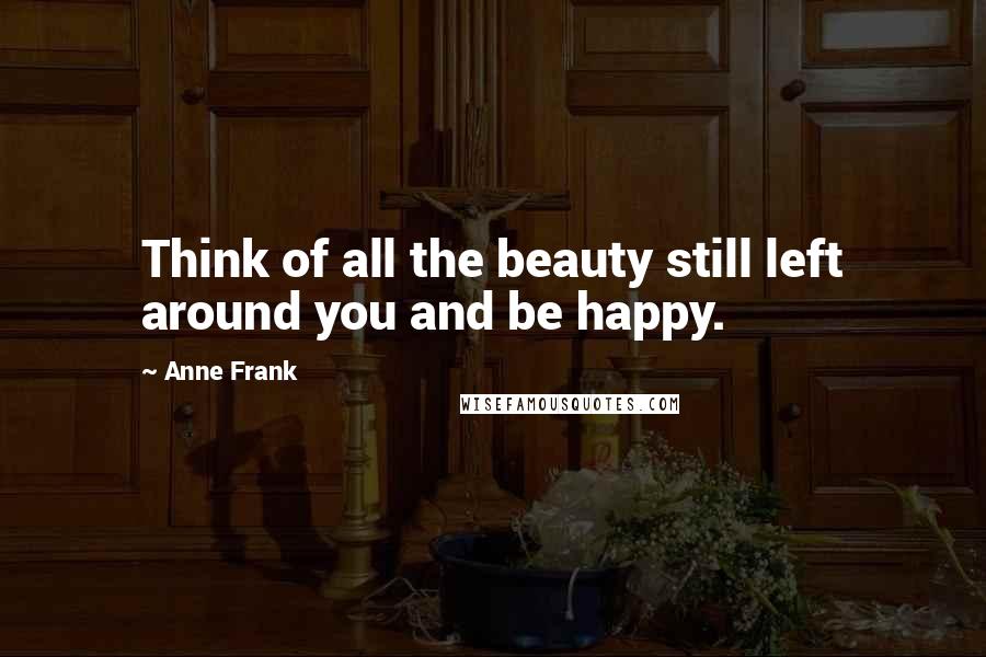 Anne Frank Quotes: Think of all the beauty still left around you and be happy.