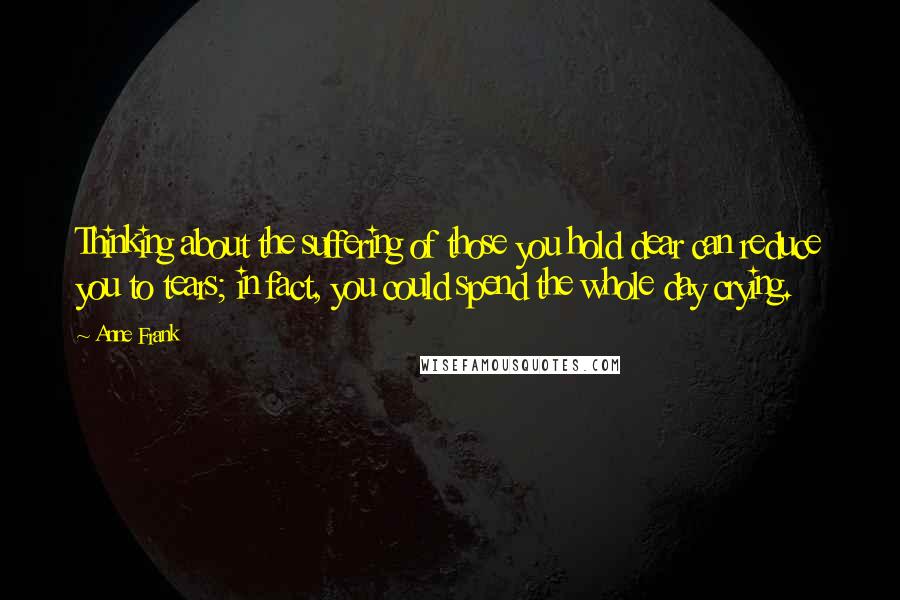 Anne Frank Quotes: Thinking about the suffering of those you hold dear can reduce you to tears; in fact, you could spend the whole day crying.