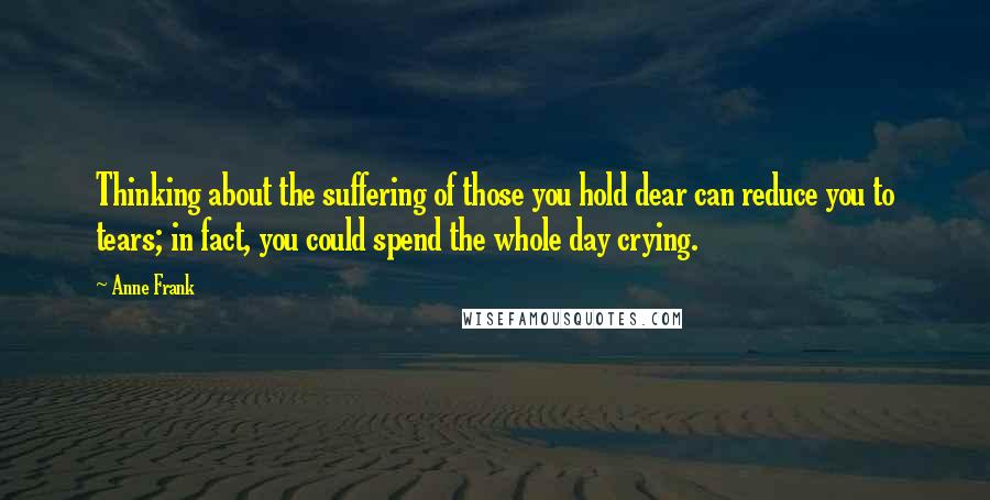 Anne Frank Quotes: Thinking about the suffering of those you hold dear can reduce you to tears; in fact, you could spend the whole day crying.