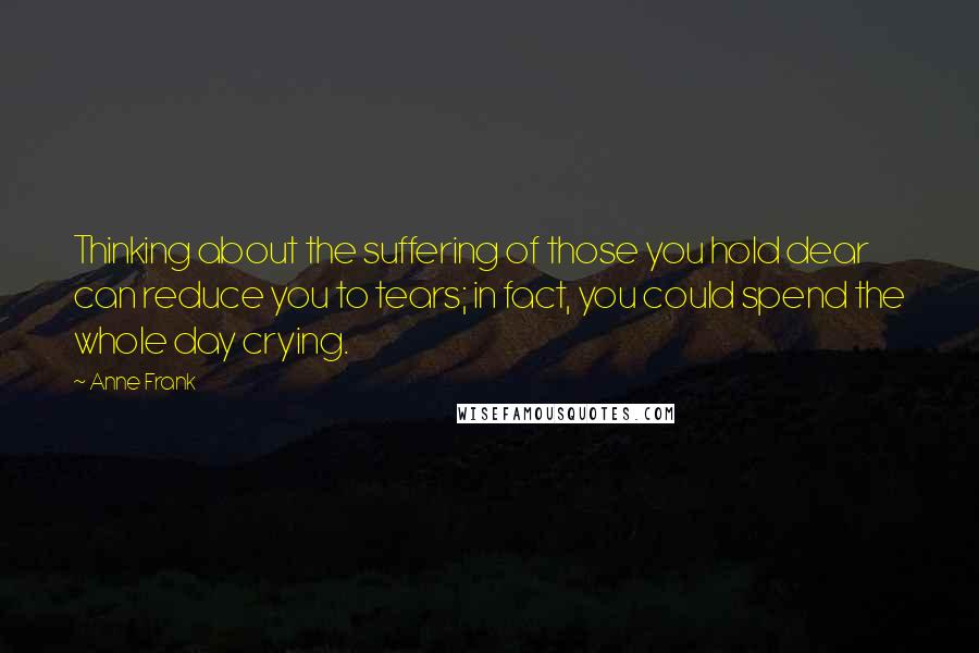 Anne Frank Quotes: Thinking about the suffering of those you hold dear can reduce you to tears; in fact, you could spend the whole day crying.
