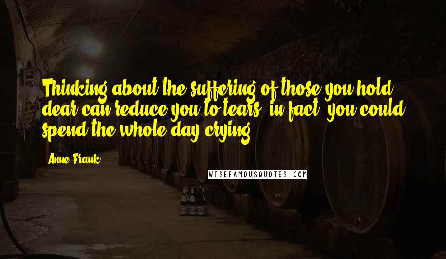 Anne Frank Quotes: Thinking about the suffering of those you hold dear can reduce you to tears; in fact, you could spend the whole day crying.