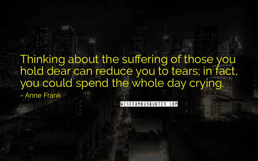 Anne Frank Quotes: Thinking about the suffering of those you hold dear can reduce you to tears; in fact, you could spend the whole day crying.