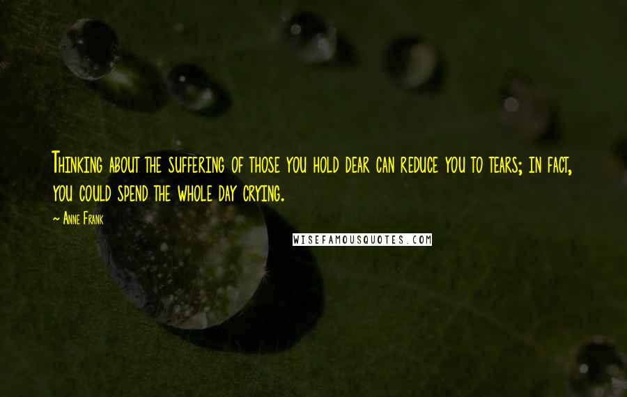 Anne Frank Quotes: Thinking about the suffering of those you hold dear can reduce you to tears; in fact, you could spend the whole day crying.