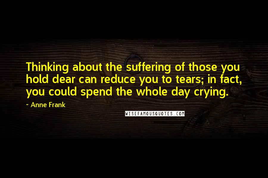 Anne Frank Quotes: Thinking about the suffering of those you hold dear can reduce you to tears; in fact, you could spend the whole day crying.