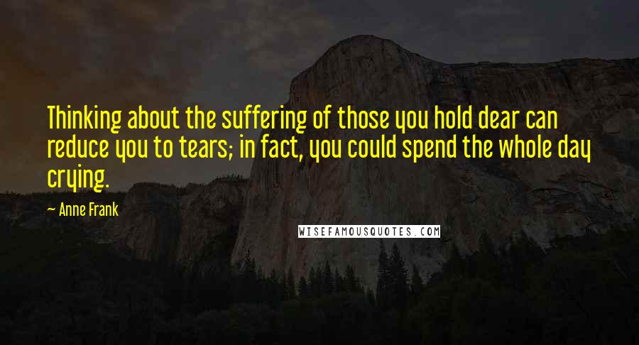 Anne Frank Quotes: Thinking about the suffering of those you hold dear can reduce you to tears; in fact, you could spend the whole day crying.