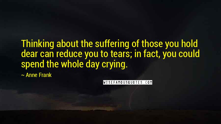 Anne Frank Quotes: Thinking about the suffering of those you hold dear can reduce you to tears; in fact, you could spend the whole day crying.