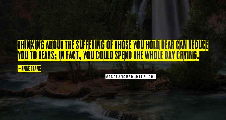 Anne Frank Quotes: Thinking about the suffering of those you hold dear can reduce you to tears; in fact, you could spend the whole day crying.