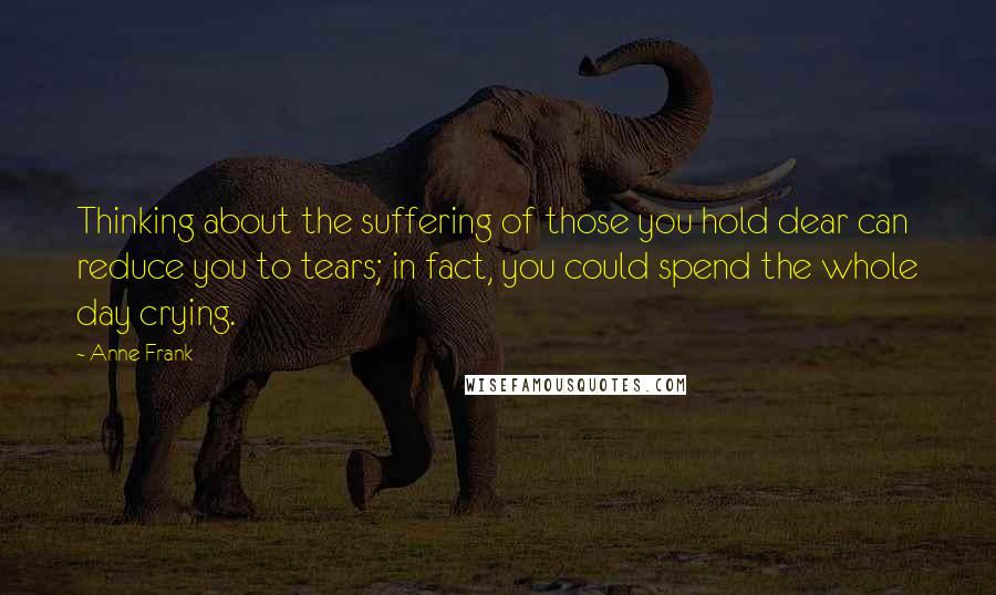 Anne Frank Quotes: Thinking about the suffering of those you hold dear can reduce you to tears; in fact, you could spend the whole day crying.