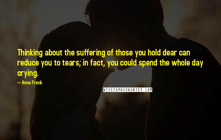 Anne Frank Quotes: Thinking about the suffering of those you hold dear can reduce you to tears; in fact, you could spend the whole day crying.