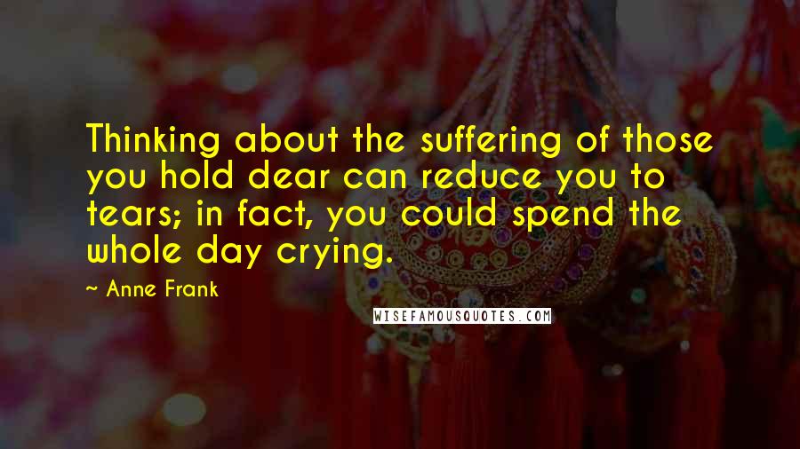 Anne Frank Quotes: Thinking about the suffering of those you hold dear can reduce you to tears; in fact, you could spend the whole day crying.