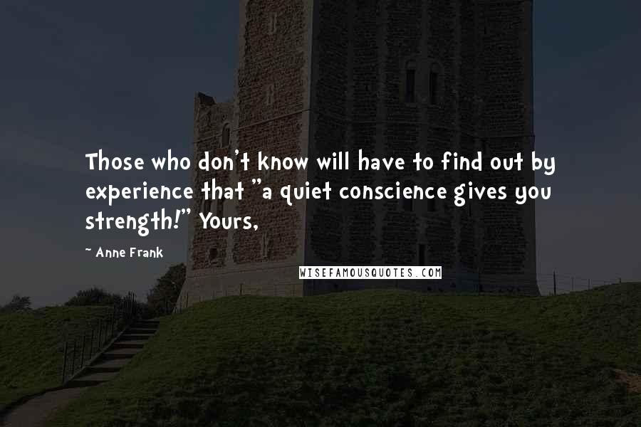 Anne Frank Quotes: Those who don't know will have to find out by experience that "a quiet conscience gives you strength!" Yours,