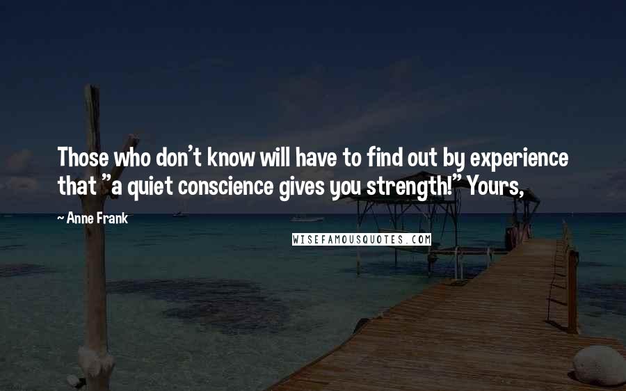 Anne Frank Quotes: Those who don't know will have to find out by experience that "a quiet conscience gives you strength!" Yours,