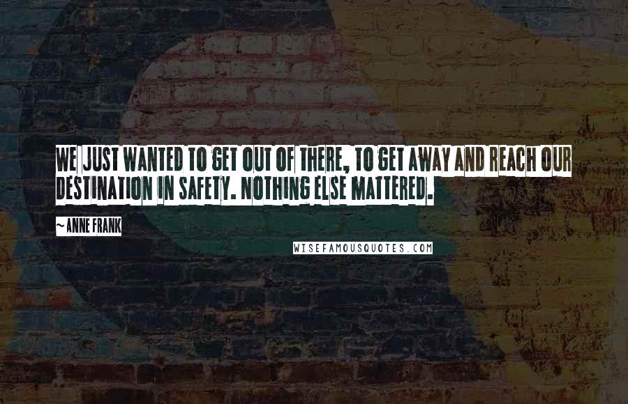 Anne Frank Quotes: We just wanted to get out of there, to get away and reach our destination in safety. Nothing else mattered.