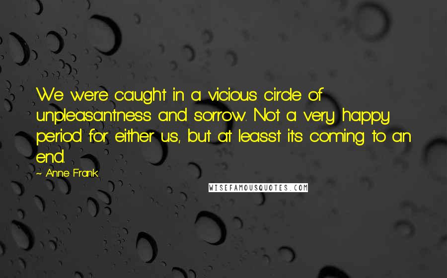 Anne Frank Quotes: We were caught in a vicious circle of unpleasantness and sorrow. Not a very happy period for either us, but at leasst it's coming to an end.