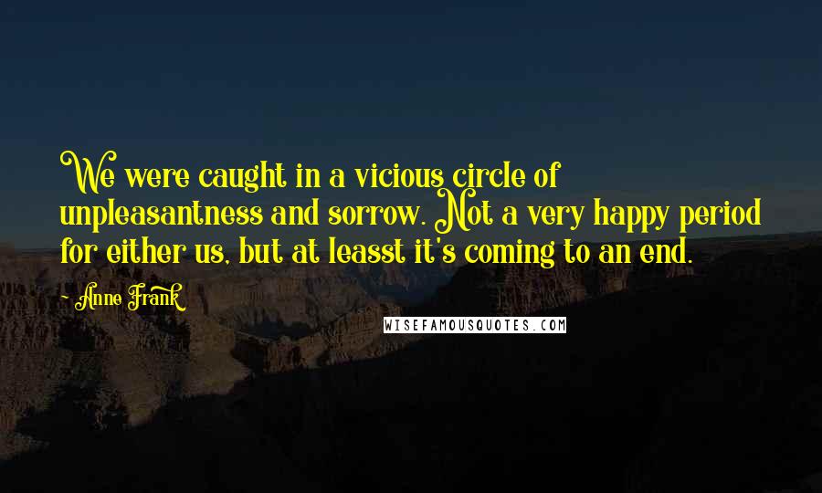 Anne Frank Quotes: We were caught in a vicious circle of unpleasantness and sorrow. Not a very happy period for either us, but at leasst it's coming to an end.