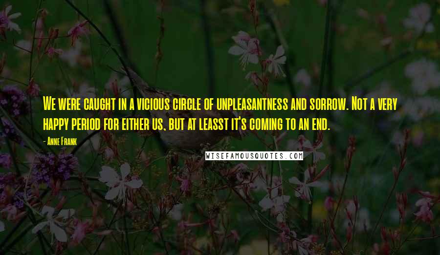 Anne Frank Quotes: We were caught in a vicious circle of unpleasantness and sorrow. Not a very happy period for either us, but at leasst it's coming to an end.