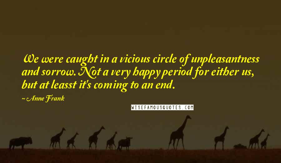 Anne Frank Quotes: We were caught in a vicious circle of unpleasantness and sorrow. Not a very happy period for either us, but at leasst it's coming to an end.