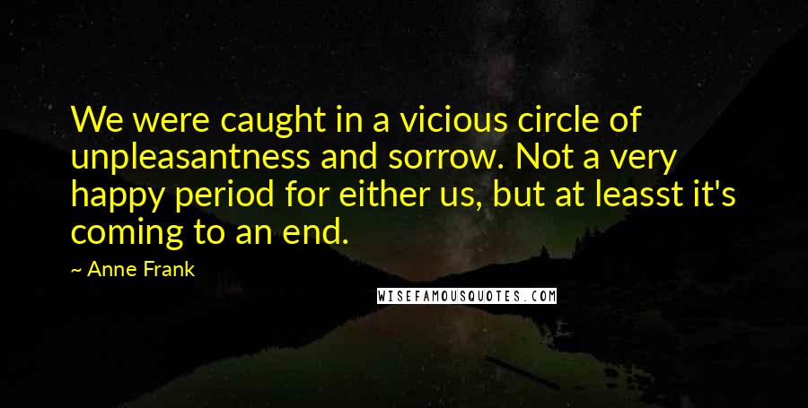 Anne Frank Quotes: We were caught in a vicious circle of unpleasantness and sorrow. Not a very happy period for either us, but at leasst it's coming to an end.