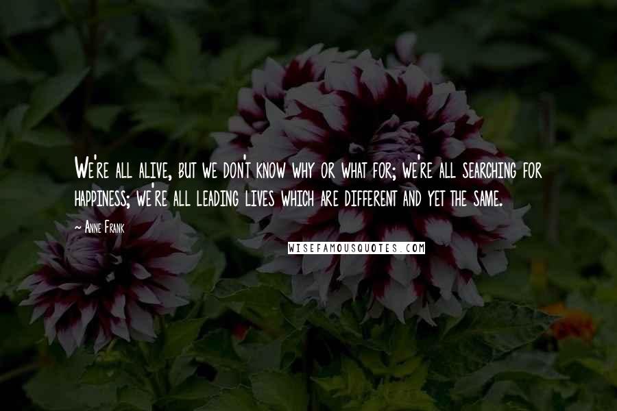 Anne Frank Quotes: We're all alive, but we don't know why or what for; we're all searching for happiness; we're all leading lives which are different and yet the same.