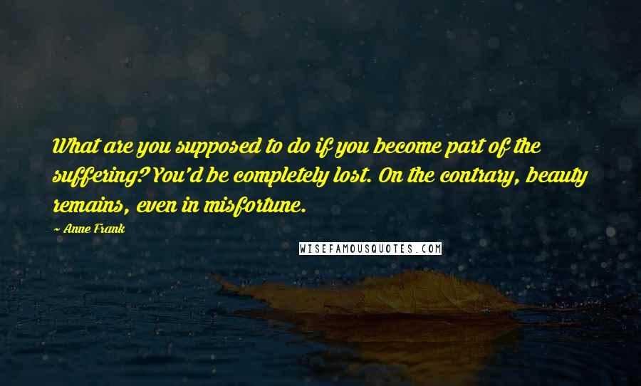Anne Frank Quotes: What are you supposed to do if you become part of the suffering? You'd be completely lost. On the contrary, beauty remains, even in misfortune.