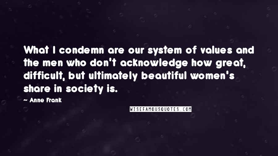 Anne Frank Quotes: What I condemn are our system of values and the men who don't acknowledge how great, difficult, but ultimately beautiful women's share in society is.