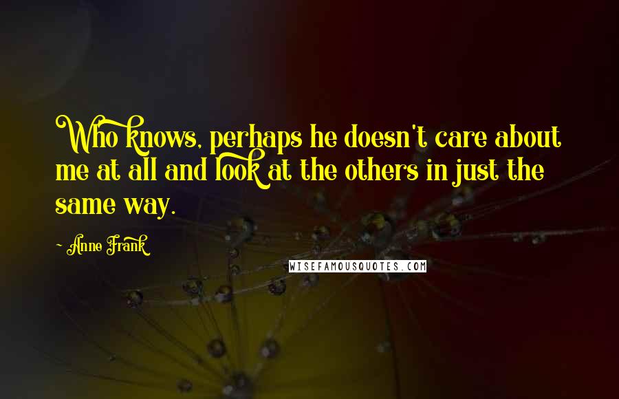 Anne Frank Quotes: Who knows, perhaps he doesn't care about me at all and look at the others in just the same way.