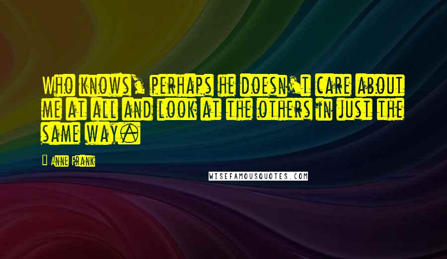 Anne Frank Quotes: Who knows, perhaps he doesn't care about me at all and look at the others in just the same way.