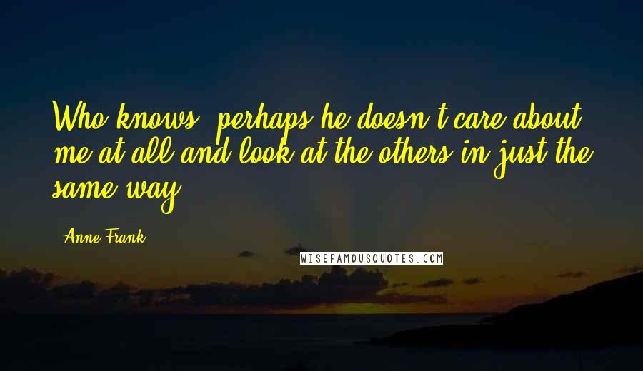 Anne Frank Quotes: Who knows, perhaps he doesn't care about me at all and look at the others in just the same way.