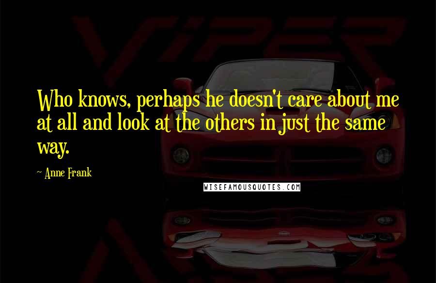 Anne Frank Quotes: Who knows, perhaps he doesn't care about me at all and look at the others in just the same way.