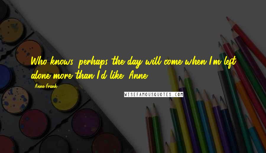 Anne Frank Quotes: Who knows, perhaps the day will come when I'm left alone more than I'd like! Anne