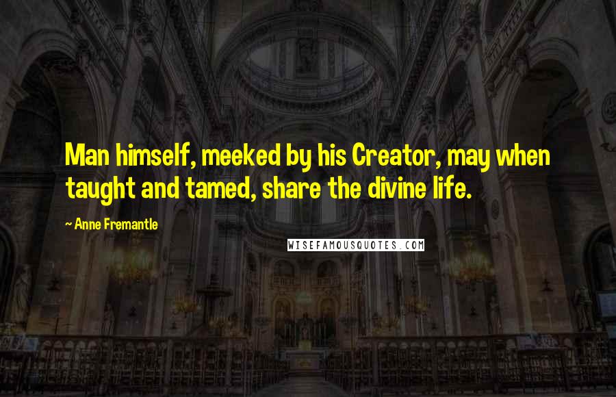 Anne Fremantle Quotes: Man himself, meeked by his Creator, may when taught and tamed, share the divine life.