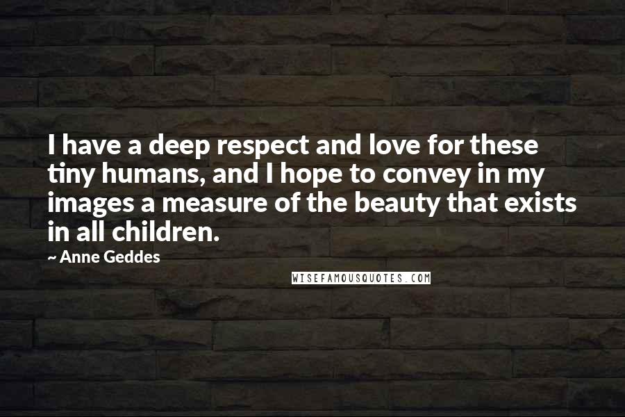 Anne Geddes Quotes: I have a deep respect and love for these tiny humans, and I hope to convey in my images a measure of the beauty that exists in all children.