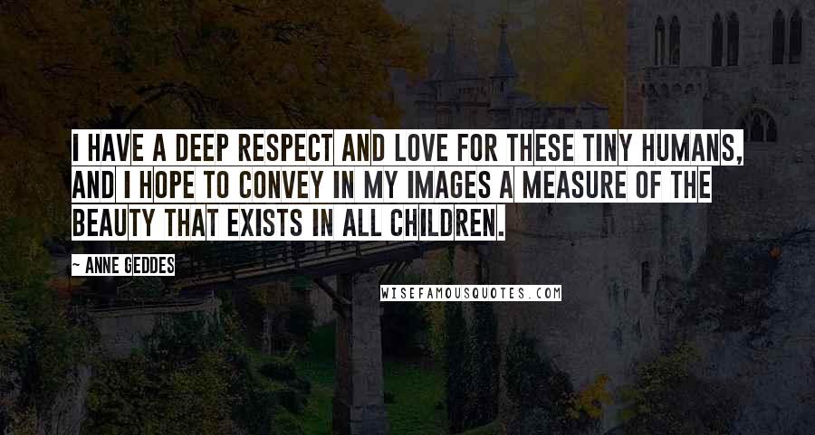 Anne Geddes Quotes: I have a deep respect and love for these tiny humans, and I hope to convey in my images a measure of the beauty that exists in all children.